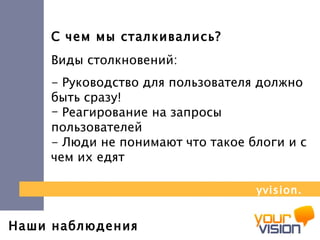 Наши наблюдения С чем мы сталкивались? Виды столкновений:  - Руководство для пользователя должно быть сразу!  Реагирование на запросы пользователей - Люди не понимают что такое блоги и с чем их едят yvision.kz 