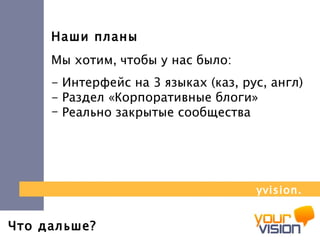 Что дальше? Наши планы Мы хотим, чтобы у нас было:  - Интерфейс на 3 языках (каз, рус, англ)  - Раздел «Корпоративные блоги»  Реально закрытые сообщества yvision.kz 