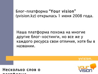 Несколько слов о платформе Блог-платформа  “Your vision”   (yvision.kz)  открылась  1  июня 2008 года. Наша платформа похожа на многие другие блог-хостинги, но все же у каждого ресурса свои отличия, хотя бы в названии. yvision.kz 