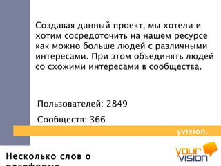 Несколько слов о платформе Создавая данный проект, мы хотели и хотим сосредоточить на нашем ресурсе как можно больше людей с различными интересами. При этом объединять людей со схожими интересами в сообщества.   Пользователей: 28 49   Сообществ: 366 yvision.kz 