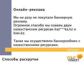 Способы раскрутки Онлайн-реклама Мы ни разу не покупали баннерную рекламу.  Огромное спасибо мы скажем двум казахстанским ресурсам  kaz *** ka . kz  и  kiwi . kz . Также мы осуществляли баннерообмен с казахстанскими ресурсами. yvision.kz 