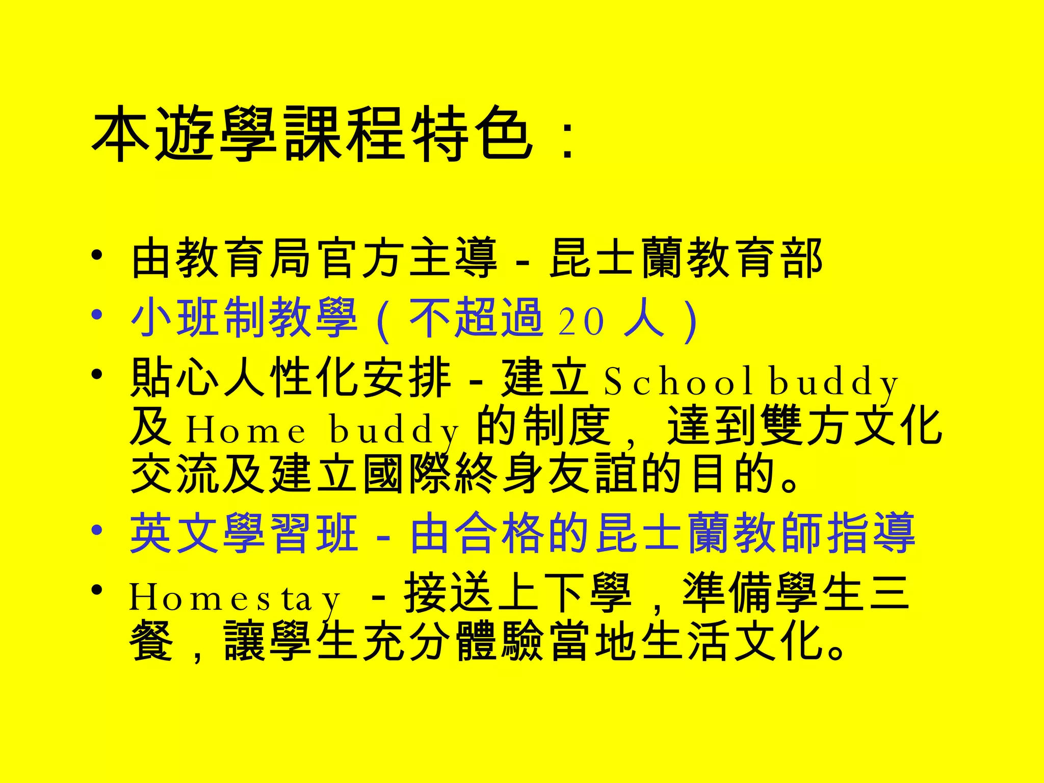 本遊學課程特色： 由教育局官方主導－昆士蘭教育部 小班制教學（不超過 20 人） 貼心人性化安排－建立 School buddy  及 Home buddy 的制度 ,  達到雙方文化交流及建立國際終身友誼的目的。 英文學習班－由合格的昆士蘭教師指導 Homestay －接送上下學，準備學生三餐，讓學生充分體驗當地生活文化 。 