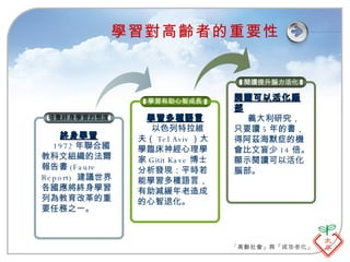 學習對高齡者的重要性 培養終身學習的態度 終身學習 1972 年聯合國教科文組織的法爾報告書 (Faure Report)  建議世界各國應將終身學習列為教育改革的重要任務之一。 學習有助心智成長 學習多種語言 以色列特拉維夫（ Tel Aviv ）大學臨床神經心理學家 Gitit Kave 博士分析發現：平時若能學習多種語言，有助減緩年老造成的心智退化。 閱讀提升腦力活化 閱讀可以活化腦部 義大利研究，只要讀 5 年的書，得阿茲海默症的機會比文盲少 14 倍。顯示閱讀可以活化腦部。 