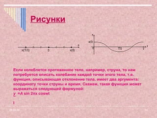 Рисунки 09.06.09 Если колеблется протяженное тело, например, струна, то нам потребуется описать колебание каждой точки этого тела, т.е. функция, описывающая отклонение тела, имеет два аргумента: координату точки струны и время. Скажем, такая функция может выражаться следующей формулой: y  =  A  sin 2п x   coswt ¯ l 