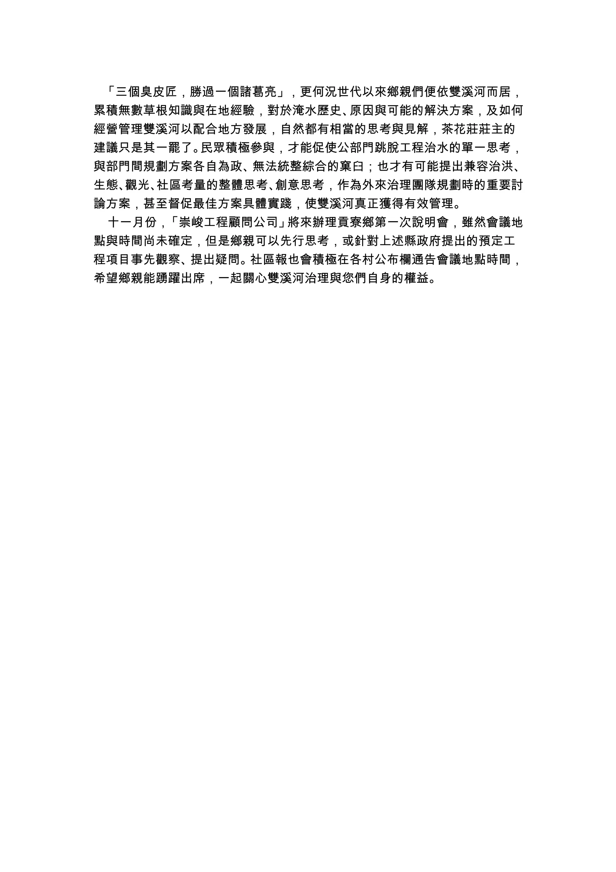 「三個臭皮匠，勝過一個諸葛亮」，更何況世代以來鄉親們便依雙溪河而居，
累積無數草根知識與在地經驗，對於淹水歷史、原因與可能的解決方案，及如何
經營管理雙溪河以配合地方發展，自然都有相當的思考與見解，茶花莊莊主的
建議只是其一罷了。民眾積極參與，才能促使公部門跳脫工程治水的單一思考，
與部門間規劃方案各自為政、無法統整綜合的窠臼；也才有可能提出兼容治洪、
生態、觀光、社區考量的整體思考、創意思考，作為外來治理團隊規劃時的重要討
論方案，甚至督促最佳方案具體實踐，使雙溪河真正獲得有效管理。
十一月份，「崇峻工程顧問公司」將來辦理貢寮鄉第一次說明會，雖然會議地
點與時間尚未確定，但是鄉親可以先行思考，或針對上述縣政府提出的預定工
程項目事先觀察、提出疑問。社區報也會積極在各村公布欄通告會議地點時間，
希望鄉親能踴躍出席，一起關心雙溪河治理與您們自身的權益。
 