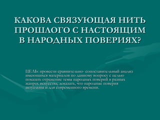 КАКОВА СВЯЗУЮЩАЯ НИТЬ ПРОШЛОГО С НАСТОЯЩИМ В НАРОДНЫХ ПОВЕРИЯХ? ЦЕЛЬ: провести сравнительно- сопоставительный анализ имеющихся материалов по данному вопросу с целью показать отражение темы народных поверий в разных жанрах искусства; доказать, что народные поверия актуальны и для современного времени. 