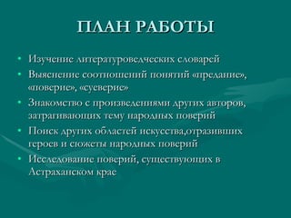 ПЛАН РАБОТЫ Изучение литературоведческих словарей Выяснение соотношений понятий «предание», «поверие», «суеверие» Знакомство с произведениями других авторов, затрагивающих тему народных поверий Поиск других областей искусства,отразивших героев и сюжеты народных поверий Исследование поверий, существующих в Астраханском крае 