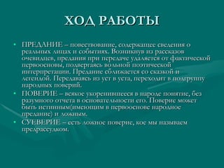ХОД РАБОТЫ ПРЕДАНИЕ – повествование, содержащее сведения о реальных лицах и событиях. Возникнув из рассказов очевидцев, предания при передаче удаляется от фактической первоосновы, подвергаясь вольной поэтической интерпретации. Предание сближается со сказкой и легендой. Передаваясь из уст в уста, переходит в подгруппу народных поверий. ПОВЕРИЕ – всякое укоренившееся в народе понятие, без разумного отчета в основательности его. Поверие может быть истинным(имеющим в первооснове народное предание) и ложным.  СУЕВЕРИЕ – есть ложное поверие, кое мы называем предрассудком. 