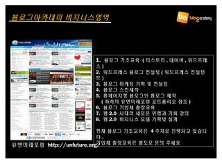 1. 블로그 기초교육 ( 티스토리 , 네이버 , 워드프레
스 )
2. 워드프레스 블로그 컨설팅 ( 워드프레스 컨설턴
트 )
3. 블로그 마케팅 기획 및 컨설팅
4. 블로그 스킨제작
5. 홈페이지형 블로그인 홈로그 제작
( 좌측의 유엔미래포럼 포트폴리오 참조 )
6. 블로그 기업체 출장교육
7. 웹 2.0 시대의 새로운 위협과 기회 강의
8. 웹 2.0 비지니스 모델 기획및 설계
현재 블로그 기초교육은 4 주차로 진행되고 있습니
다 .
기업체 출장교육은 별도로 문의 주세요
1. 블로그 기초교육 ( 티스토리 , 네이버 , 워드프레
스 )
2. 워드프레스 블로그 컨설팅 ( 워드프레스 컨설턴
트 )
3. 블로그 마케팅 기획 및 컨설팅
4. 블로그 스킨제작
5. 홈페이지형 블로그인 홈로그 제작
( 좌측의 유엔미래포럼 포트폴리오 참조 )
6. 블로그 기업체 출장교육
7. 웹 2.0 시대의 새로운 위협과 기회 강의
8. 웹 2.0 비지니스 모델 기획및 설계
현재 블로그 기초교육은 4 주차로 진행되고 있습니
다 .
기업체 출장교육은 별도로 문의 주세요유엔미래포럼 http://unfuture.org/
블로그아카데미 비지니스영역
 