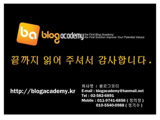 끝까지 읽어 주셔서 감사합니다 .
회사명 : 블로그코디
E-mail : blogacademy@hanmail.net
Tel : 02-582-6891
Mobile : 011-9741-6856 ( 정의장 )
010-5540-0988 ( 정기수 )
http://blogacademy.kr
 