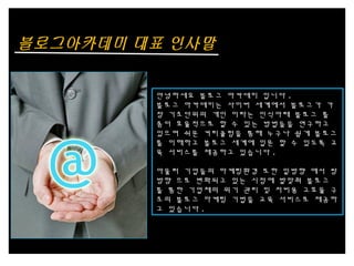 블로그아카데미 대표 인사말
안녕하세요 블로그 아카데미 입니다 .
블로그 아카데미는 사이버 세계에서 블로그가 가
장 기초단위의 개인 이라는 인식아래 블로그 를
좀더 효율적으로 할 수 있는 방법들을 연구하고
있으며 쉬운 커리큘럼을 통해 누구나 쉽게 블로그
를 이해하고 블로그 세계에 입문 할 수 있도록 교
육 서비스를 제공하고 있습니다 .
아울러 기업들의 마케팅환경 또한 일방향 에서 쌍
방향 으로 변화되고 있는 시점에 발맞춰 블로그
를 통한 기업체의 위기 관리 및 저비용 고효율 구
조의 블로그 마케팅 기법을 교육 서비스로 제공하
고 있습니다 .
 