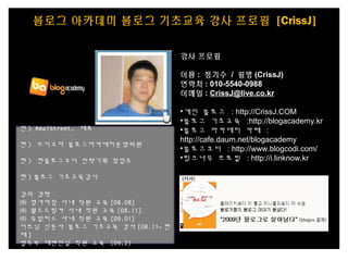 강사 프로필
이름 : 정기수 / 필명 (CrissJ)
연락처 : 010-5540-0988
이메일 : CrissJ@live.co.kr
•개인 블로그 : http://CrissJ.COM
•블로그 기초교육 :http://blogacademy.kr
•블로그 아카데미 카페 :
http://cafe.daum.net/blogacademy
•블로그코디 : http://www.blogcodi.com/
•링크나우 프로필 : http://i.linknow.kr
전 ) RealStreet, 대표 
현 ) 브이코아 블로그아카데미운영위원
현 ) 현블로그코디 전략기획 창업주
현 ) 블로그 기초교육강사
강의 경력
㈜ 명가아침 사내 직원 교육 [08.08]
㈜ 월드드림카 사내 직원 교육 [08.11]
㈜ 유빌리스 사내 직원 교육 [09.01]
이브닝 신문사 블로그 기초교육 강사 [08.11~ 현
재 ]
법무부 대변인실 직원 교육 (09.2)
블로그 아카데미 블로그 기초교육 강사 프로필 [CrissJ]
 