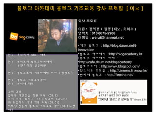 블로그 아카데미 블로그 기초교육 강사 프로필 [ 이노 ]
전 ) 주식회사 NDK 대표
현 ) 브이코아 블로그아카데미
콘텐츠제작 담당위원
현 ) 블로그코디 기획마케팅 이사 ( 창업주 )
현 ) 블로그 기초교육강사
현 ) 뻔씨네 대표
강의 경력
법무부 대변인실 직원 교육 (09.2)
브이 코아 블로그 기초교육강의 (09,3~)
㈜ 유빌리스 사내 직원 교육 [09.01]
이브닝 신문사 블로그 기초교육 강사 [08.11~ 현
재 ]
강사 프로필
이름 : 정의장 / 필명 ( 이노 , 키아누 )
연락처 : 010-8675-2966
이메일 : wenzi@hanmail.net
•개인 블로그 : http://blog.daum.net/t-
innovation
•블로그 아카데미 :http://blogacademy.kr
•블로그 아카데미 카페 :
•http://cafe.daum.net/blogacademy
•블로그코디 : http://www.blogcodi.com/
•링크나우 프로필 : http://cinemo.linknow.kr/
•뻔씨네 블로그 : http://funcine.net/
 