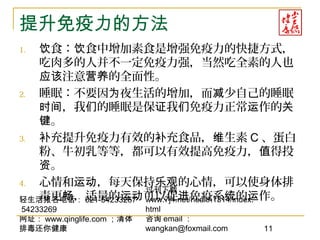 轻生活报名电话： 021-54233267
54233269
网址： www.qinglife.com ；清体
排毒还你健康
过刊下载
www.7j4.net/health1314/index.
html
咨询 email ：
wangkan@foxmail.com 11
提升免疫力的方法
1. 食： 食中增加素食是增强免疫力的快捷方式，饮 饮
吃肉多的人并不一定免疫力强，当然吃全素的人也
注意 的全面性。应该 营养
2. 睡眠：不要因 夜生活的增加，而 少自己的睡眠为 减
，我 的睡眠是保 我 免疫力正常 作的时间 们 证 们 运 关
。键
3. 充提升免疫力有效的 充食品， 生素补 补 维 C 、蛋白
粉、牛初乳等等，都可以有效提高免疫力， 得投值
。资
4. 心情和 ，每天保持 的心情，可以使身体排运动 乐观
毒更 ，适量的 可以促 免疫系 的 作。畅 运动 进 统 运
 