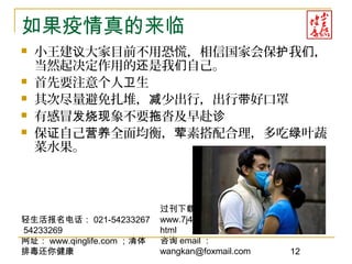 轻生活报名电话： 021-54233267
54233269
网址： www.qinglife.com ；清体
排毒还你健康
过刊下载
www.7j4.net/health1314/index.
html
咨询 email ：
wangkan@foxmail.com 12
如果疫情真的来临
 小王建 大家目前不用恐慌，相信国家会保 我 ，议 护 们
当然起决定作用的 是我 自己。还 们
 首先要注意个人 生卫
 其次尽量避免扎堆， 少出行，出行 好口罩减 带
 有感冒 象不要 沓及早赴发烧现 拖 诊
 保 自己 全面均衡， 素搭配合理，多吃 叶蔬证 营养 荤 绿
菜水果。
 