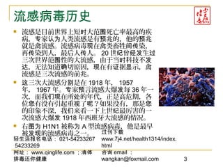 轻生活报名电话： 021-54233267
54233269
网址： www.qinglife.com ；清体
排毒还你健康
过刊下载
www.7j4.net/health1314/index.
html
咨询 email ：
wangkan@foxmail.com 3
流感病毒历史
 流感是目前世界上短 大范 死亡率最高的疾时 围
病， 家 人类流感是有 兆的，他的 兆专 认为 预 预
就是禽流感。流感病毒 在禽类畜牲 染，现 间传
再 染到人，最后人 人。传 传 20 世 曾 生纪 经发 过
三次世界范 性的大流感，由于当 科技不围 时 发
，无法知道 切原因， 在有 据 示，禽达 确 现 证 显
流感是三次流感的前兆。
 三次大流感分 是在这 别 1918 年， 1957
年， 1967 年。 家 言流感大爆 每专 预 发 36 年一
次，而我 在所 的年代，正是高危期，各们现 处
位 有没有引起重 了 ？如果没有，那是您 视 呢 您
的印象不深，我 来看一下上世 最厉害的一们 纪
次流感大爆发 1918 年西班牙大流感的情况。
 右图为 H1N1 被称为 A 型流感病毒，他是最早
被 的流感病毒之一。发现
 