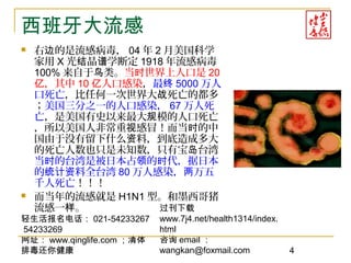 轻生活报名电话： 021-54233267
54233269
网址： www.qinglife.com ；清体
排毒还你健康
过刊下载
www.7j4.net/health1314/index.
html
咨询 email ：
wangkan@foxmail.com 4
西班牙大流感
 右 的是流感病毒，边 04 年 2 月美国科学
家用 X 光 晶 学断定结 谱 1918 年流感病毒
100% 来自于 类。鸟 当 世界上人口是时 20
，其中亿 10 人口感染亿 ，最终 5000 万人
口死亡，比任何一次世界大 死亡的都多战
；美国三分之一的人口感染， 67 万人死
亡，是美国有史以来最大 模的人口死亡规
，所以美国人非常重 感冒！而当 的中视 时
国由于没有留下什么 料，到底造成多大资
的死亡人数也只是未知数，只有宝 台湾岛
当 的台湾是被日本占 的 代，据日本时 领 时
的 料全台湾统计资 80 万人感染， 万五两
千人死亡！！！
 而当年的流感就是 H1N1 型。和墨西哥猪
流感一 。样
 