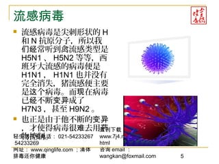 轻生活报名电话： 021-54233267
54233269
网址： www.qinglife.com ；清体
排毒还你健康
过刊下载
www.7j4.net/health1314/index.
html
咨询 email ：
wangkan@foxmail.com 5
流感病毒
 流感病毒是尖刺形状的 H
和 N 抗原分子，所以我
常听到禽流感类型是们经
H5N1 、 H5N2 等等，西
班牙大流感的病毒便是
H1N1 ， H1N1 也并没有
完全消失，猪流感便主要
是 个病毒。而 在病毒这 现
已 不断 成了经 变异
H7N3 ，甚至 H9N2 。
 也正是由于他不断的变异
，才使得病毒很 去用难 药
物控制。
 