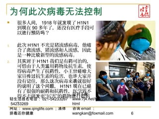 轻生活报名电话： 021-54233267
54233269
网址： www.qinglife.com ；清体
排毒还你健康
过刊下载
www.7j4.net/health1314/index.
html
咨询 email ：
wangkan@foxmail.com 6
为何此次病毒无法控制
 很多人 ，问 1918 年就 了发现 H1N1
到 在现 90 多年了， 没有医 手段可还 疗
以 行 防 ？进 预 吗
1. 此次 H1N1 不光是猪流感病毒，他结
合了禽流感、猪流感和人流感，因此
是一 比 新型的流感病毒。种 较
2. 其 于实对 H1N1 我 是有 可治的，们 药
可惜由于人类 用 物及抗生素，使滥 药
得病毒 生了抗 性，小王曾 大产 药 经给
家宣 抗生素的危害，也 大家并传过 许
没有 住，那么 次病毒来 就很好记 这 袭
的 明了 个 ，说 这 问题 H1N1 在已现 经
有了很强的耐 和抗 性，医学界不药 药
得不去研 更“厉害”的 物 行抵抗发 药 进
。
 