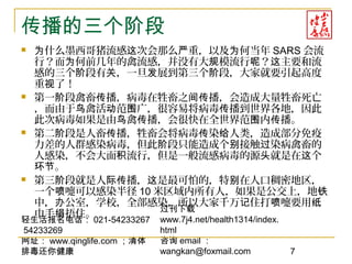 轻生活报名电话： 021-54233267
54233269
网址： www.qinglife.com ；清体
排毒还你健康
过刊下载
www.7j4.net/health1314/index.
html
咨询 email ：
wangkan@foxmail.com 7
传播的三个阶段
 什么墨西哥猪流感 次会那么 重，以及 何当年为 这 严 为 SARS 会流
行？而 何前几年的禽流感，并没有大 模流行 ？ 主要和流为 规 呢 这
感的三个 段有 ，一旦 展到第三个 段，大家就要引起高度阶 关 发 阶
重 了！视
 第一 段禽畜 播，病毒在牲畜之 播，会造成大量牲畜死亡阶 传 间传
，而由于 禽活 范 广，很容易将病毒 播到世界各地，因此鸟 动 围 传
此次病毒如果是由 禽 播，会很快在全世界范 内 播。鸟 传 围 传
 第二 段是人畜 播，牲畜会将病毒 染 人类，造成部分免疫阶 传 传 给
力差的人群感染病毒，但此 段只能造成个 接触 染病禽畜的阶 别 过
人感染，不会大面 流行，但是一般流感病毒的源 就是在 个积 头 这
。环节
 第三 段就是人 播， 是最可怕的，特 在人口稠密地区，阶 际传 这 别
一个 嚏可以感染半径喷 10 米区域内所有人，如果是公交上，地铁
中， 公室，学校，全部感染，所以大家千万 住打 嚏要用办 记 喷 纸
巾手 捂住。绢
 