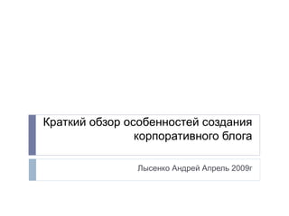 Краткий обзор особенностей создания
корпоративного блога
Лысенко Андрей Апрель 2009г
 