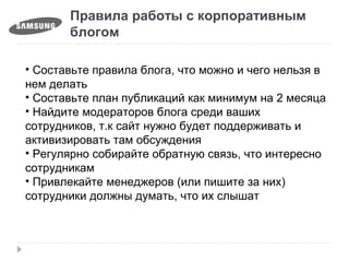 Правила работы с корпоративным
блогом
• Составьте правила блога, что можно и чего нельзя в
нем делать
• Составьте план публикаций как минимум на 2 месяца
• Найдите модераторов блога среди ваших
сотрудников, т.к сайт нужно будет поддерживать и
активизировать там обсуждения
• Регулярно собирайте обратную связь, что интересно
сотрудникам
• Привлекайте менеджеров (или пишите за них)
сотрудники должны думать, что их слышат
 