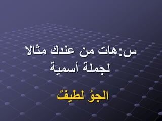 ‫س‬:‫مثاال‬ ‫عندك‬ ‫من‬ ‫هات‬
‫أسمية‬ ‫لجملة‬
ٌ‫لطيف‬ ُ‫الجو‬
 