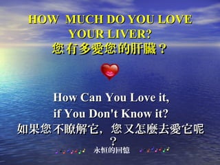 HOW MUCH DO YOU LOVEHOW MUCH DO YOU LOVE
YOUR LIVER?YOUR LIVER?
有多愛 的肝臟？您 您有多愛 的肝臟？您 您
How Can You Love it,How Can You Love it,
if You Don't Know it?if You Don't Know it?
如果 不瞭解它， 又怎麼去愛它您 您 呢如果 不瞭解它， 又怎麼去愛它您 您 呢
？？
永恒的回憶
 