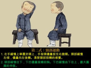 第二式：頸部運動
1. 左手緩慢上舉置於頭上，手指頭儘量扳住右臉頰。頭部緩慢
左傾，儘量向左後轉。清楚頸部扭轉的感覺。
2. 頭部緩慢往下，下巴儘量接觸前胸。下巴緩慢由下往上，劃大圓
圈的伸展。
 