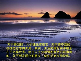 对于得到的，人们往住忽视它；对于得不到的，
往往把它想得太美。其实，生活的美好和幸福全
在于怎样欣赏。明白人十分珍惜和欣赏已经得到
的，并不断发现它的意义；使生活充实和快乐。
 