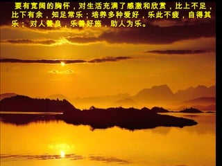 要有宽阔的胸怀，对生活充满了感激和欣赏，比上不足，
比下有余，知足常乐；培养多种爱好，乐此不疲，自得其
乐； 对人善良，乐善好施，助人为乐。
 