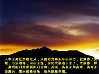 人本无高低贵贱之分，只要咱对事业尽心尽力，就算作了贡
献，心安理得，问心无傀，何况大家退下来了，大家都一样
，最后的归宿都要回归自然。其实，高官不如高寿，高寿不
如高兴，高兴就是快乐，快乐就是幸福。
 