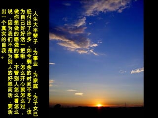 人
生
大
半
辈
子
，
为
事
业
，
为
家
庭
，
为
子
女
已
经
付
出
了
许
多
，
如
今
剩
余
的
时
间
不
多
了
，
该
为
自
己
好
好
活
一
把
啦
，
怎
么
开
心
就
怎
么
过
，
做
你
想
做
的
愿
做
的
事
，
不
管
别
人
怎
么
看
怎
么
说
，
因
为
我
们
不
是
为
别
人
的
好
恶
而
活
，
要
活
出
一
个
真
实
的
自
我
。
 