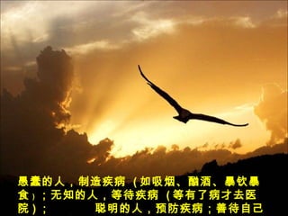 愚蠢的人，制造疾病 ( 如吸烟、酗酒、暴钦暴
食 ) ；无知的人，等待疾病 ( 等有了病才去医
院 ) ； 聪明的人，预防疾病；善待自己
 