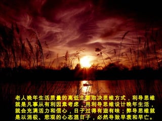 老人晚年生活质量的高低主要取决思维方式，利导思维
就是凡事从有利因素考虑，用利导思维设计晚年生活，
就会充满活力和信心，日子过得有滋有味；弊导思维就
是以消极、悲观的心态混日子，必然导致早衰和早亡。
 
