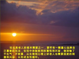 玩也是老人的根本需要之一，要怀有一颗童心选择自
己喜爱的玩法，在玩中体验胜利的喜悦和兴奋，做到输了
不生气，不较真，从生理和心理上讲老人也需要适度的刺
激和兴奋，以形成良性循环。
 