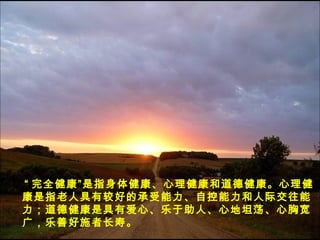 “ 完全健康”是指身体健康、心理健康和道德健康。心理健
康是指老人具有较好的承受能力、自控能力和人际交往能
力；道德健康是具有爱心、乐于助人、心地坦荡、心胸宽
广，乐善好施者长寿。
 