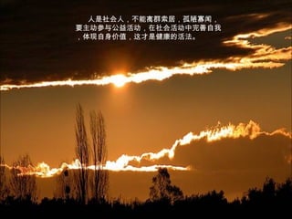 人是社会人，不能离群索居，孤陋寡闻，
要主动参与公益活动，在社会活动中完善自我
，体现自身价值，这才是健康的活法。
 