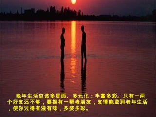 晚年生活应该多层面、多元化；丰富多彩。只有一两
个好友还不够，要拥有一帮老朋友，友情能滋润老年生活
，使你过得有滋有味，多姿多彩。
 