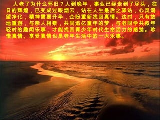 人老了为什么怀旧？人到晚年，事业已经走到了尽头，往
日的辉煌，已变成过眼烟云，站在人生最后之驿站，心灵渴
望净化，精神需要升华，企盼重新找回真情。这时，只有故
地重游，与亲人相聚，共同追亿童年的梦，与老同学共叙年
轻时的趣闻乐事，才能找回青少年时代生命活力的感觉。珍
惜真情、享受真情也是老年生活中的一大乐事。
 