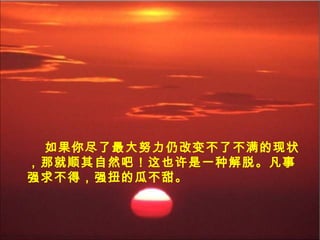 如果你尽了最大努力仍改变不了不满的现状
，那就顺其自然吧！这也许是一种解脱。凡事
强求不得，强扭的瓜不甜。
 