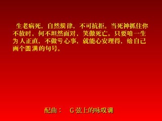 配曲：配曲： GG 弦上的咏叹调弦上的咏叹调
生老病死，自然 律，不可抗拒。当死神抓住规 你
不放 ，何不坦然面 ，笑傲死亡。只要 一生时 对 咱
人正直，不做 心事，就能心安理得， 自己为 亏 给
画个 的句号。圆满
 