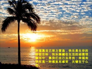 幸福靠自己努力营造，快乐是生存的
终极目标，快乐隐藏在生活的细微琐
事当中，靠我们自己去寻找；幸福和
快乐是一种感觉和感受，关键在于心
态。
 