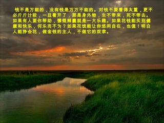 钱不是万能的，没有钱是万万不能的。对钱不要看得太重，更不
必斤斤计较，一旦看开了，那是身外物，生不带来，死不带去。
如果有人要你帮助，慷慨解囊就是一大乐趣。如果花钱能买到健
康和快乐，何乐而不为？如果花饯能让你悠闲自在，也值！明白
人能挣会花，做金钱的主人，不做它的奴隶。
 