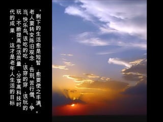 “
剩
下
的
生
活
愈
是
短
暂
，
愈
要
使
之
丰
满
”
。
老
人
要
转
变
陈
旧
观
念
，
告
别
“
苦
行
僧
”
，
争
当
“快
乐
鸟
”
该
吃
的
吃
，
该
穿
的
穿
，
该
玩
的
玩
，
不
断
提
高
生
活
质
量
，
分
享
高
科
技
时
代
的
成
果
，
这
才
是
老
年
人
生
活
的
目
标
。
 