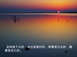 金钱是子女的，地位是暂时的，荣誉是过去的，健
康是自己的。
 