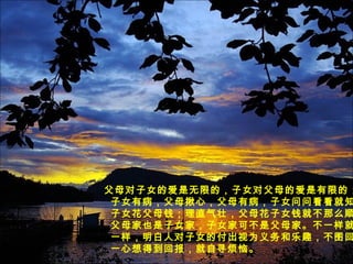 父母对子女的爱是无限的，子女对父母的爱是有限的；
子女有病，父母揪心，父母有病，子女问问看看就知
子女花父母钱；理直气壮，父母花子女钱就不那么顺
父母家也是子女家，子女家可不是父母家。不一样就
一样，明白人对子女的付出视为义务和乐趣，不图回
一心想得到回报，就自寻烦恼。
 