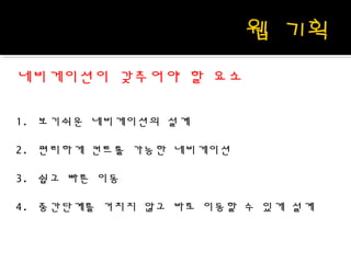 네비게이션이 갖추어야 할 요소
1. 보기쉬운 네비게이션의 설계
2. 편리하게 컨트롤 가능한 네비게이션
3. 쉽고 빠른 이동
4. 중간단계를 거치지 않고 바로 이동할 수 있게 설계
 