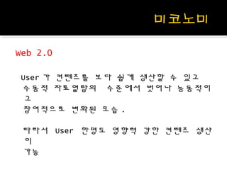 Web 2.0
User 가 컨텐츠를 보다 쉽게 생산할 수 있고
수동적 자료열람의 수준에서 벗어나 능동적이
고
참여적으로 변화된 모습 .
따라서 User 한명도 영향력 강한 컨텐츠 생산
이
가능
 