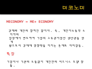 MECONOMY = ME+ ECONOMY
경제와 개인의 합쳐진 말이다 . 즉 , 개인이수동적 소
비자의
입장에서 변모하여 기업의 고유권이었던 생산권을 얻
게
됨으로써 경제에 영향력을 미치는 존재로 자리잡음 .
특징
기업이나 기관의 도움없이 개인만의 비즈니스 모델 창
출 .
 